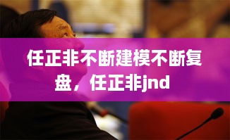 任正非不斷建模不斷復(fù)盤，任正非jnd 
