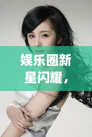 娛樂圈新星閃耀，明星新聞聚焦，引人矚目