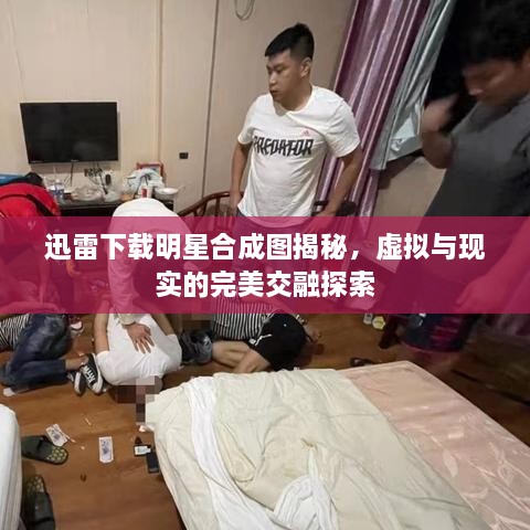 迅雷下載明星合成圖揭秘，虛擬與現(xiàn)實(shí)的完美交融探索