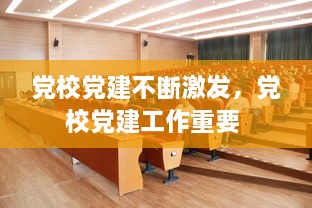 黨校黨建不斷激發(fā)，黨校黨建工作重要 