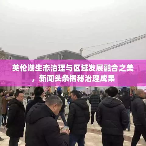 英倫湖生態(tài)治理與區(qū)域發(fā)展融合之美，新聞?lì)^條揭秘治理成果