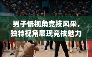 男子低視角競(jìng)技風(fēng)采，獨(dú)特視角展現(xiàn)競(jìng)技魅力，熱血沸騰的比賽瞬間