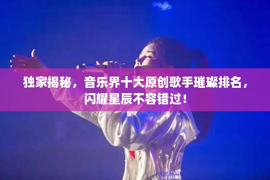 獨家揭秘，音樂界十大原創(chuàng)歌手璀璨排名，閃耀星辰不容錯過！