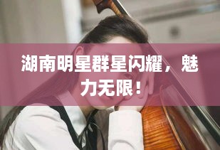 湖南明星群星閃耀，魅力無限！
