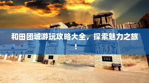 和田團城游玩攻略大全，探索魅力之旅！
