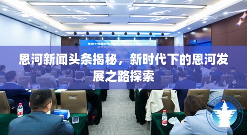 恩河新聞?lì)^條揭秘，新時(shí)代下的恩河發(fā)展之路探索