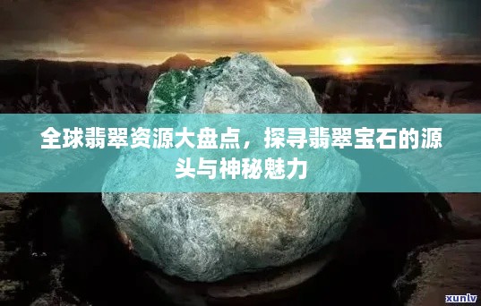 全球翡翠資源大盤點，探尋翡翠寶石的源頭與神秘魅力