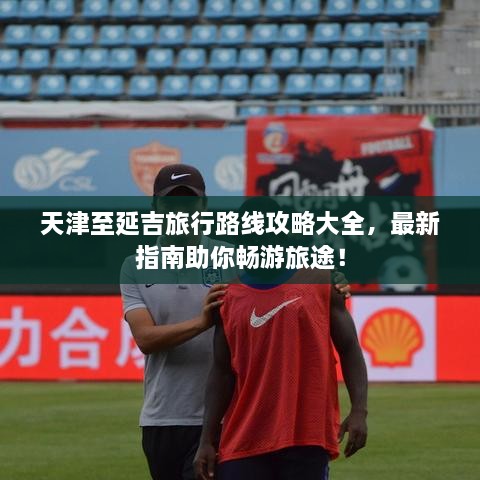天津至延吉旅行路線攻略大全，最新指南助你暢游旅途！