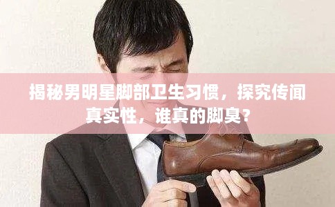 揭秘男明星腳部衛(wèi)生習(xí)慣，探究傳聞?wù)鎸?shí)性，誰(shuí)真的腳臭？