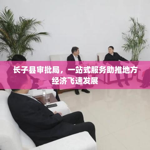 長(zhǎng)子縣審批局，一站式服務(wù)助推地方經(jīng)濟(jì)飛速發(fā)展
