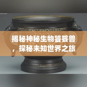 揭秘神秘生物饕餮獸，探秘未知世界之旅