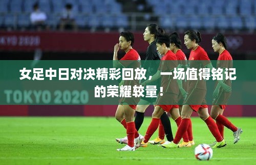 女足中日對(duì)決精彩回放，一場值得銘記的榮耀較量！