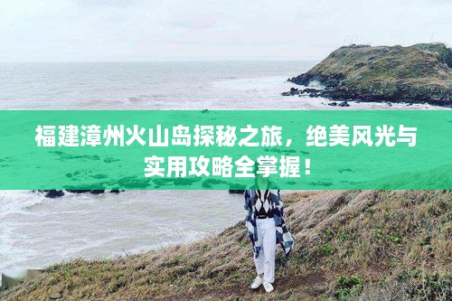 福建漳州火山島探秘之旅，絕美風(fēng)光與實用攻略全掌握！