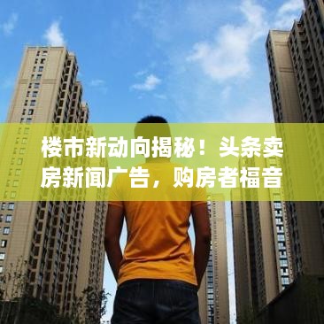 樓市新動向揭秘！頭條賣房新聞廣告，購房者福音來襲！