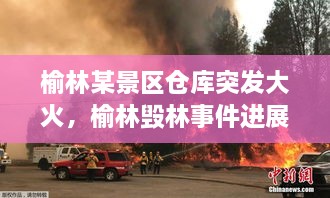 榆林某景區(qū)倉(cāng)庫(kù)突發(fā)大火，榆林毀林事件進(jìn)展 